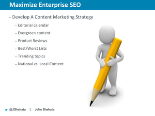Maximize Enterprise SEO                    New York | March 19–23, 2012 | #sesny



•   Develop A Content Marketing Strategy
     –   Editorial calendar
     –   Evergreen content
     –   Product Reviews
     –   Best/Worst Lists
     –   Trending topics
     –   National vs. Local Content




@JShehata      |   John Shehata
 