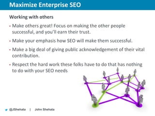 Maximize Enterprise SEO                     New York | March 19–23, 2012 | #sesny



Working with others
•   Make others great! Focus on making the other people
    successful, and you’ll earn their trust.
•   Make your emphasis how SEO will make them successful.
•   Make a big deal of giving public acknowledgement of their vital
    contribution.
•   Respect the hard work these folks have to do that has nothing
    to do with your SEO needs




@JShehata   |   John Shehata
 
