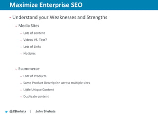 Maximize Enterprise SEO                                        New York | March 19–23, 2012 | #sesny



•   Understand your Weaknesses and Strengths
     –   Media Sites
          –   Lots of content
          –   Videos VS. Text?
          –   Lots of Links
          –   No Sales



     –   Ecommerce
          –   Lots of Products
          –   Same Product Description across multiple sites
          –   Little Unique Content
          –   Duplicate content



@JShehata          |   John Shehata
 