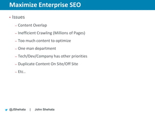 Maximize Enterprise SEO                             New York | March 19–23, 2012 | #sesny



•   Issues
     –   Content Overlap
     –   Inefficient Crawling (Millions of Pages)
     –   Too much content to optimize
     –   One man department
     –   Tech/Dev/Company has other priorities
     –   Duplicate Content On Site/Off Site
     –   Etc..




@JShehata        |   John Shehata
 