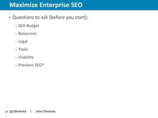 Maximize Enterprise SEO                    New York | March 19–23, 2012 | #sesny



•   Questions to ask (before you start):
     –   SEO Budget
     –   Resources
     –   Legal
     –   Tools
     –   Usability
     –   Previous SEO?




@JShehata        |   John Shehata
 