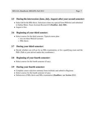 SES–GA–Handbook–MOLIFE–Fall 2012                                                     Page: 7



3.5 During the intersession (June, July, August) after your second semester:
  • Select lab for the MSc thesis. Selection is done on a special form (Website) and submitted
    to Sabine Meier, Team Assistant Research II (Deadline: July 10th).
  • August is free.

3.6 Beginning of your third semster:
  • Select courses for the third semester. Typical course plan:
       – two ore three MoLife Lectures
       – MSc thesis

3.7 During your third semester:
  • Decide whether you will go for an MSc examination, or for a qualifying exam and the
    PhD. (Talk to your adviser and/or the coordinator.)

3.8 Beginning of your fourth semester:
  • Select courses for the fourth semester (if any).

3.9 During your fourth semester:
  • Complete course selection summary form (website) and submit to Registrar.
  • Select courses for the fourth semester (if any).
  • Submission of MSc thesis and MSc examination (Deadlines: see Section 12.2).
 