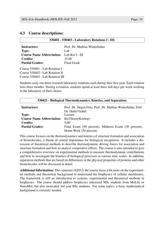 SES–GA–Handbook–MOLIFE–Fall 2012                                                     Page: 15



4.3 Course descriptions:
                       530401 - 530403 - Laboratory Rotations I - III:

 Instructors:                      Prof. Dr. Mathias Winterhalter
 Type:                             Lab
 Course Name Abbreviation:         Lab Rot I - III
 Credits:                          15.00
 Partial Grades:                   Final Grade
Course 530401 - Lab Rotation I
Course 530402 - Lab Rotation II
Course 530403 - Lab Rotation III
Students carry out three research laboratory rotations each during their ﬁrst year. Each rotation
lasts three months. During a rotation, students spend at least three full days per week working
in the laboratory of their choice.

             530421 - Biological Thermodynamics, Kinetics, and Separation:

 Instructors:              Prof. Dr. J¨ rgen Fritz, Prof. Dr. Mathias Winterhalter, Prof.
                                      u
                           Dr. Detlef Gabel
 Type:                     Lecture
 Course Name Abbreviation: BioTherm(KinSep)
 Credits:                  5.00
 Partial Grades:           Final Exam (50 percent), Midterm Exam (30 percent),
                           Home Work (20 percent)
This course focuses on the thermodynamics and kinetics of structure formation and association
of biomolecules, a theme of central importance for biological recognition. It includes a dis-
cussion of theoretical methods to describe thermodynamic driving forces for association and
structure formation and how to analyze cooperative effects. The course is also intended to give
a comprehensive overview on experimental methods to measure thermodynamic contributions
and how to investigate the kinetics of biological processes at various time scales. In addition,
separation methods that are based on differences in the physical properties of proteins and other
biomolecules will be discussed in detail.
Additional Information: This semester (S2012) the course focus a bit more on the experimen-
tal methods and theoretical background to understand the biophysics of cellular membranes.
The framework is still an introduction to systems, experimental and theoretical methods in
biophysics. The course should address biophysics interested MSc students from MoLife or
NanoMol, but also motivated 3rd year BSc students. For some topics, a basic mathematical
background is certainly needed.
 