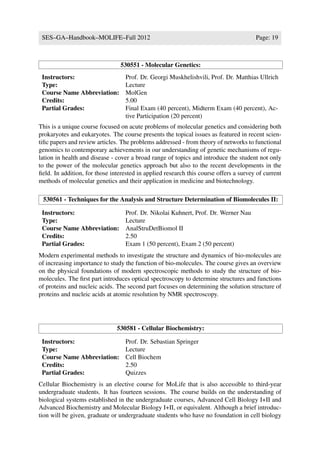 SES–GA–Handbook–MOLIFE–Fall 2012                                                      Page: 19



                                 530551 - Molecular Genetics:
 Instructors:                      Prof. Dr. Georgi Muskhelishvili, Prof. Dr. Matthias Ullrich
 Type:                             Lecture
 Course Name Abbreviation:         MolGen
 Credits:                          5.00
 Partial Grades:                   Final Exam (40 percent), Midterm Exam (40 percent), Ac-
                                   tive Participation (20 percent)
This is a unique course focused on acute problems of molecular genetics and considering both
prokaryotes and eukaryotes. The course presents the topical issues as featured in recent scien-
tiﬁc papers and review articles. The problems addressed - from theory of networks to functional
genomics to contemporary achievements in our understanding of genetic mechanisms of regu-
lation in health and disease - cover a broad range of topics and introduce the student not only
to the power of the molecular genetics approach but also to the recent developments in the
ﬁeld. In addition, for those interested in applied research this course offers a survey of current
methods of molecular genetics and their application in medicine and biotechnology.

 530561 - Techniques for the Analysis and Structure Determination of Biomolecules II:

 Instructors:                      Prof. Dr. Nikolai Kuhnert, Prof. Dr. Werner Nau
 Type:                             Lecture
 Course Name Abbreviation:         AnalStruDetBiomol II
 Credits:                          2.50
 Partial Grades:                   Exam 1 (50 percent), Exam 2 (50 percent)
Modern experimental methods to investigate the structure and dynamics of bio-molecules are
of increasing importance to study the function of bio-molecules. The course gives an overview
on the physical foundations of modern spectroscopic methods to study the structure of bio-
molecules. The ﬁrst part introduces optical spectroscopy to determine structures and functions
of proteins and nucleic acids. The second part focuses on determining the solution structure of
proteins and nucleic acids at atomic resolution by NMR spectroscopy.




                               530581 - Cellular Biochemistry:

 Instructors:                      Prof. Dr. Sebastian Springer
 Type:                             Lecture
 Course Name Abbreviation:         Cell Biochem
 Credits:                          2.50
 Partial Grades:                   Quizzes
Cellular Biochemistry is an elective course for MoLife that is also accessible to third-year
undergraduate students. It has fourteen sessions. The course builds on the understanding of
biological systems established in the undergraduate courses, Advanced Cell Biology I+II and
Advanced Biochemistry and Molecular Biology I+II, or equivalent. Although a brief introduc-
tion will be given, graduate or undergraduate students who have no foundation in cell biology
 