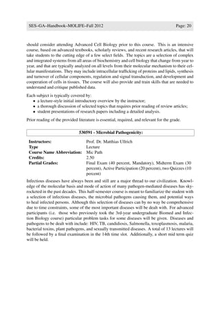 SES–GA–Handbook–MOLIFE–Fall 2012                                                        Page: 20



should consider attending Advanced Cell Biology prior to this course. This is an intensive
course, based on advanced textbooks, scholarly reviews, and recent research articles, that will
take students to the cutting edge of a few select ﬁelds. The topics are a selection of complex
and integrated systems from all areas of biochemistry and cell biology that change from year to
year, and that are typically analyzed on all levels from their molecular mechanism to their cel-
lular manifestations. They may include intracellular trafﬁcking of proteins and lipids, synthesis
and turnover of cellular components, regulation and signal transduction, and development and
cooperation of cells in tissues. The course will also provide and train skills that are needed to
understand and critique published data.
Each subject is typically covered by:
   • a lecture-style initial introductory overview by the instructor;
   • a thorough discussion of selected topics that requires prior reading of review articles;
   • student presentations of research papers including a detailed analysis.
Prior reading of the provided literature is essential, required, and relevant for the grade.

                               530591 - Microbial Pathogenicity:

 Instructors:                      Prof. Dr. Matthias Ullrich
 Type                              Lecture
 Course Name Abbreviation:         Mic Path
 Credits:                          2.50
 Partial Grades:                   Final Exam (40 percent, Mandatory), Midterm Exam (30
                                   percent), Active Participation (20 percent), two Quizzes (10
                                   percent)
Infectious diseases have always been and still are a major thread to our civilization. Knowl-
edge of the molecular basis and mode of action of many pathogen-mediated diseases has sky-
rocketed in the past decades. This half-semester course is meant to familiarize the student with
a selection of infectious diseases, the microbial pathogens causing them, and potential ways
to heal infected persons. Although this selection of diseases can by no way be comprehensive
due to time constraints, some of the most important diseases will be dealt with. For advanced
participants (i.e. those who previously took the 3rd-year undergraduate Biomed and Infec-
tion Biology course) particular problem tasks for some diseases will be given. Diseases and
pathogens to be dealt with include: HIV, TB, candidiosis, Salmonella, toxoplasmosis, malaria,
bacterial toxins, plant pathogens, and sexually transmitted diseases. A total of 13 lectures will
be followed by a ﬁnal examination in the 14th time slot. Additionally, a short mid term quiz
will be held.
 