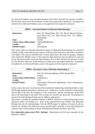 SES–GA–Handbook–MOLIFE–Fall 2012                                                      Page: 22



one Advanced studies course per Specialization Area in their 2nd and 3rd semester of studies.
For this they select one of the instructors of that course and request admission. Acceptance of
students for an Advanced Studies course is by approval of the respective instructor.

                  530631 - Advanced Studies in Molecular Biotechnology:

 Instructors:              Prof. Dr. Roland Benz, Prof. Dr. Hector Marcelo Fernan-
                           dez Lahore, Prof. Dr. Elke Nevoigt, Prof. Dr. Mathias
                           Winterhalter
 Type:                     Lecture
 Course Name Abbreviation: AdvStudMolBiotech
 Credits:                  5.00
 Partial Grades:           Final Report
This course offers an intensive theoretical training in Molecular Biotechnology for advanced
students. In this course they directly interact with one of the instructors and work on a theoret-
ical subject. The course is ﬁnished with a written report that is the basis for grading. Students
who visited ALL Molife courses of the respective Specialization Area are allowed to select up
to one Advanced studies course per Specialization Area in their 2nd and 3rd semester of stud-
ies. For this they select one of the instructors of that course and request admission. Acceptance
of students for an Advanced Studies course is by approval of the respective instructor.

                   530641 - Literature Course Molecular Immunology I:

 Instructors:                      Prof. Dr. Sebastian Springer, Ph.D. Zeynep Hein
 Type:                             Lecture
 Course Name Abbreviation:         LitMollmm I
 Credits:                          2.50
 Partial Grades:                   Presentation (70 percent, Mandatory), Active Participation
                                   (30 percent)
In this course, the most recent literature from molecular immunology and related ﬁelds is stud-
ied through detailed presentation and discussion. Emphasis is on the evaluation of the quality
and novelty of the data, the stringency of the conclusions, and the contributions of the ﬁnd-
ings to the knowledge in the ﬁeld. New avenues for research are discussed. Presentations of
research from the Springer Group may be added as appropriate.
The course is suitable for graduate students in MoLife who have a strong background in bio-
chemistry and/or cell biology (i.e. those in the specialization area Cellular and Molecular
Biology) but also for undergraduates from the BCCB major. In addition to lectures by the in-
structor, the students who attend the course present papers, possibly several times during the
semester, upon which grading is based. Individual presentation training is provided.
For registration please meet Prof. Springer. (Registration will be done manually by the
Registrar’s Ofﬁce).
 