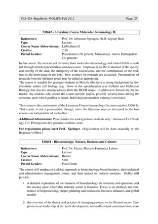 SES–GA–Handbook–MOLIFE–Fall 2012                                                    Page: 23



                  530642 - Literature Course Molecular Immunology II:

 Instructors:                     Prof. Dr. Sebastian Springer, Ph.D. Zeynep Hein
 Type:                            Lecture
 Course Name Abbreviation:        LitMollmm II
 Credits:                         2.50
 Partial Grades:                  Presentation (70 percent, Mandatory), Active Participation
                                  (30 percent)
In this course, the most recent literature from molecular immunology and related ﬁelds is stud-
ied through detailed presentation and discussion. Emphasis is on the evaluation of the quality
and novelty of the data, the stringency of the conclusions, and the contributions of the ﬁnd-
ings to the knowledge in the ﬁeld. New avenues for research are discussed. Presentations of
research from the Springer group may be added as appropriate.
The course is suitable for graduate students in MoLife who have a strong background in bio-
chemistry and/or cell biology (e.g. those in the specialization area Cellular and Molecular
Biology) but also for undergraduates from the BCCB major. In addition to lectures by the in-
tructor, the students who attend the course present papers, possibly several times during the
semester, upon which grading is based. Individual presentation training is provided.

This course is the continuation of the Literature Course Immunology I (course number 530641).
That course is not a prerequisite, though, since the literature sources discussed in the two
courses are independent of each other.
Additional Information: Prerequisites for undergarduate students only: Advanced Cell Biol-
ogy I, II. Prerequisites for graduate students: none.
For registration please meet Prof. Springer. (Registration will be done manually by the
Registrar’s Ofﬁce).

                  530651 - Biotechnology: Science, Business and Culture:

 Instructors:                     Prof. Dr. Hector Marcelo Fernandez Lahore
 Type                             Lecture
 Course Name Abbreviation:        BioBiz
 Credits:                         5.00
 Partial Grades:                  Final Grade
The course will emphazise a global approach to biotechnology-based business, their technical
and administrative management issues, and their impact on modern societies. BioBiz will
provide:
   1. A detailed exploration of the business of biotechnology, its structure and operation, and
      the science upon which this industry sector is founded. Focus is on methods and eco-
      nomics of bioprocessing, project planning and evaluation, business alliances, and global
      models.

   2. An overview of the theory and practice of managing projects in the Biotech sector. Em-
      phasis is on leadership skills, team development, internal/external communication, con-
 
