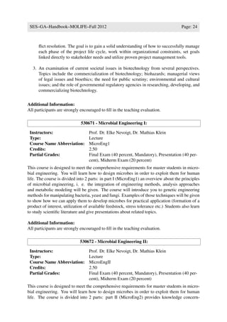 SES–GA–Handbook–MOLIFE–Fall 2012                                                       Page: 24



      ﬂict resolution. The goal is to gain a solid understanding of how to successfully manage
      each phase of the project life cycle, work within organizational constraints, set goals
      linked directly to stakeholder needs and utilize proven project management tools.

   3. An examination of current societal issues in biotechnology from several perspectives.
      Topics include the commercialization of biotechnology; biohazards; managerial views
      of legal issues and bioethics; the need for public scrutiny; environmental and cultural
      issues; and the role of governmental regulatory agencies in researching, developing, and
      commercializing biotechnology.


Additional Information:
All participants are strongly encouraged to ﬁll in the teaching evaluation.

                              530671 - Microbial Engineering I:

 Instructors:                      Prof. Dr. Elke Nevoigt, Dr. Mathias Klein
 Type:                             Lecture
 Course Name Abbreviation:         MicroEng1
 Credits:                          2.50
 Partial Grades:                   Final Exam (40 percent, Mandatory), Presentation (40 per-
                                   cent), Midterm Exam (20 percent)
This course is designed to meet the comprehensive requirements for master students in micro-
bial engineering. You will learn how to design microbes in order to exploit them for human
life. The course is divided into 2 parts: in part I (MicroEng1) an overview about the principles
of microbial engineering, i. e. the integration of engineering methods, analysis approaches
and metabolic modeling will be given. The course will introduce you to genetic engineering
methods for manipulating bacteria, yeast and fungi. Examples of those techniques will be given
to show how we can apply them to develop microbes for practical application (formation of a
product of interest, utilization of available feedstock, stress tolerance etc.) Students also learn
to study scientiﬁc literature and give presentations about related topics.

Additional Information:
All participants are strongly encouraged to ﬁll in the teaching evaluation.

                              530672 - Microbial Engineering II:

 Instructors:                      Prof. Dr. Elke Nevoigt, Dr. Mathias Klein
 Type:                             Lecture
 Course Name Abbreviation:         MicroEngII
 Credits:                          2.50
 Partial Grades:                   Final Exam (40 percent, Mandatory), Presentation (40 per-
                                   cent), Midterm Exam (20 percent)
This course is designed to meet the comprehensive requirements for master students in micro-
bial engineering. You will learn how to design microbes in order to exploit them for human
life. The course is divided into 2 parts: part II (MicroEng2) provides knowledge concern-
 