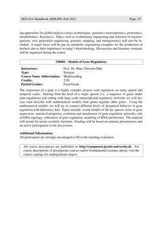 SES–GA–Handbook–MOLIFE–Fall 2012                                                    Page: 25



ing approaches for global analysis (omics technologies: genomics transcriptomics, proteomics,
metabolomics, ﬂuxomics). Topics such as evolutionary engineering and selection of microor-
ganisms, next generation sequencing, genomic mapping, and metagenomics will also be in-
cluded. A major focus will be put on metabolic engineering examples for the production of
biofuels due to their importance in today’s biotechnology. Discussions and literature seminars
will be organized during the course.

                            530681 - Models of Gene Regulation:

 Instructors:                     Prof. Dr. Marc-Thorsten H¨ tt
                                                           u
 Type:                            Seminar
 Course Name Abbreviation:        ModGeneReg
 Credits:                         2.50
 Partial Grades:                  Final Grade
The expression of a gene is a highly complex process with regulation on many spatial and
temporal scales. Starting from the level of a single operon (i.e. a sequence of genes under
joint regulation) and ending with large-scale transcriptional regulatory networks we will dis-
cuss (and describe with mathematical models) how genes regulate other genes. Using the
mathematical models, we will try to connect different levels of dynamical behavior in gene
regulation with laboratory data. Topics include: recent models of the lac operon; noise in gene
expression; statistical properties, evolution and interference of gene regulatory networks; role
of DNA topology; robustness of gene regulation; modeling of RNA interference. The material
will mostly be recent scientiﬁc literature. Grading will be based on seminar presentations and
on active participation in the discussions.

Additional Information:
All participants are strongly encouraged to ﬁll in the teaching evaluation.

   All course descriptions are published on http://campusnet.jacobs-university.de. For
   course descriptions of prerequisite courses and/or Fundamental Lectures please visit the
   course catalogs for undergraduate majors.
 