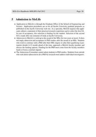 SES–GA–Handbook–MOLIFE–Fall 2012                                                     Page: 26



5    Admission to MoLife
    • Application to MoLife is through the Graduate Ofﬁce of the School of Engineering and
      Science. Application procedures are as for all Jacobs University graduate programs as
      published on the Jacobs University web site. As a specialty, MoLife requires that appli-
      cants submit a statement of their practical research experience and to select the ﬁrst SA.
      In case of acceptance, this selection is binding for the student. Selection of the second
      SA is made after one semester of study at Jacobs University.
    • Admission to MoLife is valid up to the award of the MSc (for two years at most). It does
      not imply admission and acceptance to PhD studies after the award of an MSc. Students
      who wish to continue with a PhD after their MSc degree or after their qualifying exam-
      ination should, 6-12 month ahead of the time, approach a MoLife faculty member and
      discuss the funding options. Funding for the PhD must come from the faculty members
      funds or from a external stipend.
    • The Admissions Committee cannot admit students to PhD studies. Students from outside
      who seek direct admission to do a PhD by research must address individual investigators.
 