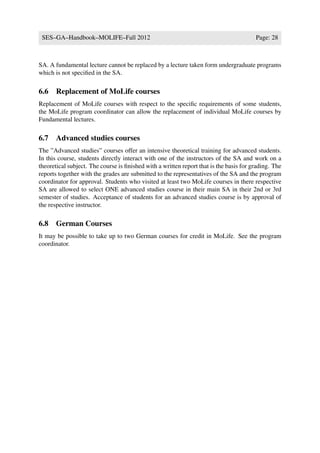 SES–GA–Handbook–MOLIFE–Fall 2012                                                       Page: 28



SA. A fundamental lecture cannot be replaced by a lecture taken form undergraduate programs
which is not speciﬁed in the SA.

6.6 Replacement of MoLife courses
Replacement of MoLife courses with respect to the speciﬁc requirements of some students,
the MoLife program coordinator can allow the replacement of individual MoLife courses by
Fundamental lectures.

6.7 Advanced studies courses
The ”Advanced studies” courses offer an intensive theoretical training for advanced students.
In this course, students directly interact with one of the instructors of the SA and work on a
theoretical subject. The course is ﬁnished with a written report that is the basis for grading. The
reports together with the grades are submitted to the representatives of the SA and the program
coordinator for approval. Students who visited at least two MoLife courses in there respective
SA are allowed to select ONE advanced studies course in their main SA in their 2nd or 3rd
semester of studies. Acceptance of students for an advanced studies course is by approval of
the respective instructor.

6.8 German Courses
It may be possible to take up to two German courses for credit in MoLife. See the program
coordinator.
 