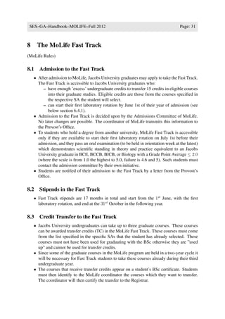 SES–GA–Handbook–MOLIFE–Fall 2012                                                     Page: 31



8    The MoLife Fast Track
(MoLife Rules)

8.1 Admission to the Fast Track
    • After admission to MoLife, Jacobs University graduates may apply to take the Fast Track.
      The Fast Track is accessible to Jacobs University graduates who:
         – have enough ’excess’ undergraduate credits to transfer 15 credits in eligible courses
           into their graduate studies. Eligible credits are those from the courses speciﬁed in
           the respective SA the student will select.
         – can start their ﬁrst laboratory rotation by June 1st of their year of admission (see
           below section 6.4.1).
    • Admission to the Fast Track is decided upon by the Admissions Committee of MoLife.
      No later changes are possible. The coordinator of MoLife transmits this information to
      the Provost’s Ofﬁce.
    • To students who hold a degree from another university, MoLife Fast Track is accessible
      only if they are available to start their ﬁrst laboratory rotation on July 1st before their
      admission, and they pass an oral examination (to be held in orientation week at the latest)
      which demonstrates scientiﬁc standing in theory and practice equivalent to an Jacobs
      University graduate in BCE, BCCB, BICB, or Biology with a Grade Point Average ≤ 2.0
      (where the scale is from 1.0 the highest to 5.0, failure is 4.6 and 5). Such students must
      contact the admission committee by their own initiative.
    • Students are notiﬁed of their admission to the Fast Track by a letter from the Provost’s
      Ofﬁce.

8.2 Stipends in the Fast Track
    • Fast Track stipends are 17 months in total and start from the 1st June, with the ﬁrst
      laboratory rotation, and end at the 31st October in the following year.

8.3 Credit Transfer to the Fast Track
    • Jacobs University undergraduates can take up to three graduate courses. These courses
      can be awarded transfer credits (TC) in the MoLife Fast Track. These courses must come
      from the list speciﬁed in the speciﬁc SAs that the student has already selected. These
      courses must not have been used for graduating with the BSc otherwise they are ”used
      up” and cannot be used for transfer credits.
    • Since some of the graduate courses in the MoLife program are held in a two-year cycle it
      will be necessary for Fast Track students to take these courses already during their third
      undergraduate year.
    • The courses that receive transfer credits appear on a student’s BSc certiﬁcate. Students
      must then identify to the MoLife coordinator the courses which they want to transfer.
      The coordinator will then certify the transfer to the Registrar.
 