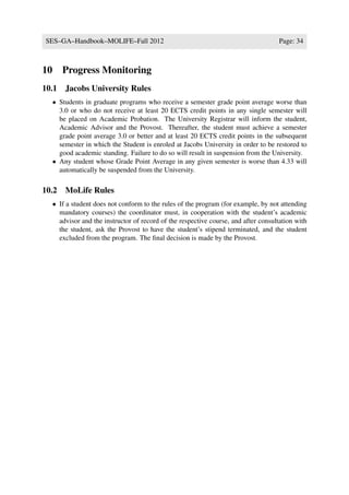 SES–GA–Handbook–MOLIFE–Fall 2012                                                      Page: 34



10      Progress Monitoring
10.1 Jacobs University Rules
     • Students in graduate programs who receive a semester grade point average worse than
       3.0 or who do not receive at least 20 ECTS credit points in any single semester will
       be placed on Academic Probation. The University Registrar will inform the student,
       Academic Advisor and the Provost. Thereafter, the student must achieve a semester
       grade point average 3.0 or better and at least 20 ECTS credit points in the subsequent
       semester in which the Student is enroled at Jacobs University in order to be restored to
       good academic standing. Failure to do so will result in suspension from the University.
     • Any student whose Grade Point Average in any given semester is worse than 4.33 will
       automatically be suspended from the University.

10.2 MoLife Rules
     • If a student does not conform to the rules of the program (for example, by not attending
       mandatory courses) the coordinator must, in cooperation with the student’s academic
       advisor and the instructor of record of the respective course, and after consultation with
       the student, ask the Provost to have the student’s stipend terminated, and the student
       excluded from the program. The ﬁnal decision is made by the Provost.
 
