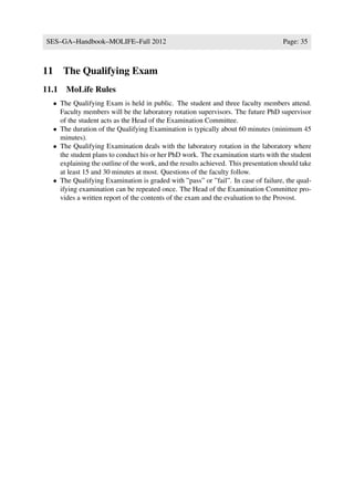 SES–GA–Handbook–MOLIFE–Fall 2012                                                       Page: 35



11      The Qualifying Exam
11.1 MoLife Rules
     • The Qualifying Exam is held in public. The student and three faculty members attend.
       Faculty members will be the laboratory rotation supervisors. The future PhD supervisor
       of the student acts as the Head of the Examination Committee.
     • The duration of the Qualifying Examination is typically about 60 minutes (minimum 45
       minutes).
     • The Qualifying Examination deals with the laboratory rotation in the laboratory where
       the student plans to conduct his or her PhD work. The examination starts with the student
       explaining the outline of the work, and the results achieved. This presentation should take
       at least 15 and 30 minutes at most. Questions of the faculty follow.
     • The Qualifying Examination is graded with ”pass” or ”fail”. In case of failure, the qual-
       ifying examination can be repeated once. The Head of the Examination Committee pro-
       vides a written report of the contents of the exam and the evaluation to the Provost.
 