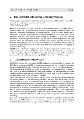 SES–GA–Handbook–MOLIFE–Fall 2012                                                        Page: 2



2    The Molecular Life Science Graduate Program
”Living organisms normally contain no functionless compounds, although there are some bio-
molecules whose functions are not yet understood.”
(Albert L. Lehninger, 1970)

Research in Molecular Life Science plays a central role in all disciplines of the Life Sciences.
Currently, Molecular Life Science Research is at an exciting point of development, since for the
ﬁrst time a mechanistic understanding of the phenomenon of Life in all its facets is within reach.
Molecular Life Science Research has a wide impact on modern life in different areas such as
Medicine, Plant and Animal Biology, Biotechnology and even Ethics. The Jacobs University
Molecular Life Science graduate program (MoLife) invites students to participate and take
an active role in the development of this fascinating ﬁeld. Faculty from the Molecular Life
Sciences and neighboring ﬁelds at Jacobs University Bremen have combined their expertise in
a graduate program which provides students with the beneﬁts of cooperation and synergy in
research and teaching.
The Molecular Life Science program (MoLife) is the graduate program for all molecular life
sciences at the Jacobs University Bremen (Jacobs University). Its main aim is to comprehen-
sively train students who join with a BSc (or generally after three years of study) for indepen-
dent research work. MoLife graduates are qualiﬁed to work towards a PhD by research.

2.1 General Structure of the Program
The MoLife program takes two years to the MSc, and another three (altogether ﬁve) years to the
PhD. The ﬁrst stage, up to the MSc or the qualifying examination, may be funded by a graduate
stipend from Jacobs University. Additional non-funded spaces may be offered to applicants.
The ﬁrst academic year is dedicated to course work and three laboratory rotations (of about 60
days each), to be done in the laboratories of the MoLife faculty. The purpose of these laboratory
rotations is for students to become acquainted with the research and methods in order to be able
to choose a laboratory for the MSc and/or PhD thesis.
The second academic year is dedicated to the MSc thesis (which is usually done in one of
the rotation laboratories), and additional course work. The MSc stage is concluded either by
the submission of an MSc thesis and its defense with the acquisition of 120 credit points al-
together, or by passing a qualifying examination, held after ﬁnishing all required course work
and laboratory rotations except the MSc thesis work. The qualifying examination constitutes
no degree but it allows the student to immediately continue working towards the PhD at any
MoLife research group without having to submit or defend an MSc thesis. After completion of
the MSc thesis or the qualifying exam, students may (upon consent of a MoLife faculty mem-
ber) continue their studies towards the PhD. Funding for this stage comes from the respective
laboratory.
For Jacobs University graduates (those students who concluded undergraduate studies at Jacobs
University with a BSc degree) and who have very good grades, MoLife offers the possibility of
a ”Fast Track” that allows them to begin with their PhD research work after only one year.
 