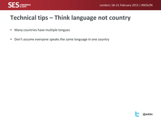 London| 18–21 February 2013 | #SESLON



Technical tips – Think language not country
• Many countries have multiple tongues

• Don’t assume everyone speaks the same language in one country




                                                                                      @adido
 