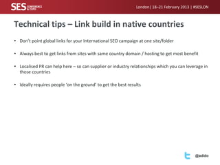 London| 18–21 February 2013 | #SESLON



Technical tips – Link build in native countries
• Don’t point global links for your International SEO campaign at one site/folder

• Always best to get links from sites with same country domain / hosting to get most benefit

• Localised PR can help here – so can supplier or industry relationships which you can leverage in
  those countries

• Ideally requires people ‘on the ground’ to get the best results




                                                                                            @adido
 