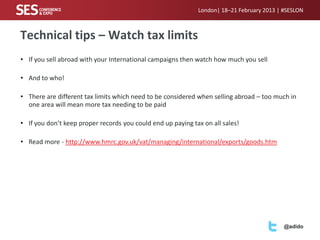 London| 18–21 February 2013 | #SESLON



Technical tips – Watch tax limits
• If you sell abroad with your International campaigns then watch how much you sell

• And to who!

• There are different tax limits which need to be considered when selling abroad – too much in
  one area will mean more tax needing to be paid

• If you don’t keep proper records you could end up paying tax on all sales!

• Read more - http://www.hmrc.gov.uk/vat/managing/international/exports/goods.htm




                                                                                           @adido
 