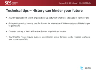 London| 18–21 February 2013 | #SESLON



Technical tips – History can hinder your future
• As with localised SEO, search engines build up picture of what your site is about from day one

• Going with generic / country specific domain for International SEO campaign could take longer
  to get results

• Consider starting a fresh with a new domain to get quicker results

• Countries like France require business identification before domains can be released so choose
  your country carefully




                                                                                           @adido
 
