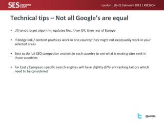 London| 18–21 February 2013 | #SESLON



Technical tips – Not all Google’s are equal
• US tends to get algorithm updates first, then UK, then rest of Europe

• If dodgy link / content practices work in one country they might not necessarily work in your
  selected areas

• Best to do full SEO competitor analysis in each country to see what is making sites rank in
  those countries

• Far East / European specific search engines will have slightly different ranking factors which
  need to be considered




                                                                                             @adido
 