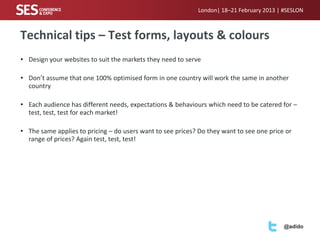 London| 18–21 February 2013 | #SESLON



Technical tips – Test forms, layouts & colours
• Design your websites to suit the markets they need to serve

• Don’t assume that one 100% optimised form in one country will work the same in another
  country

• Each audience has different needs, expectations & behaviours which need to be catered for –
  test, test, test for each market!

• The same applies to pricing – do users want to see prices? Do they want to see one price or
  range of prices? Again test, test, test!




                                                                                          @adido
 