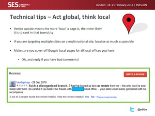 London| 18–21 February 2013 | #SESLON



Technical tips – Act global, think local
• Venice update means the more ‘local’ a page is, the more likely
  it is to rank in that town/city

• If you are targeting multiple cities on a multi national site, localise as much as possible

• Make sure you cover off Google Local pages for all local offices you have

     • Oh, and reply if you have bad comments!




                                                                                                @adido
 