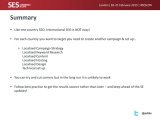 London| 18–21 February 2013 | #SESLON



Summary
• Like one country SEO, International SEO is NOT easy!

• For each country you want to target you need to create another campaign & set up…

     • Localised Campaign Strategy
       Localised Keyword Research
       Localised Content
       Localised Hosting
       Localised Design
       Technical set up

• You can try and cut corners but in the long run it is unlikely to work

• Follow best practice to get the results sooner rather than later – and keep ahead of the SE
  updates!




                                                                                             @adido
 