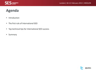 London| 18–21 February 2013 | #SESLON



Agenda
• Introduction

• The first rule of International SEO

• Top technical tips for International SEO success

• Summary




                                                                                   @adido
 