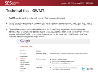 London| 18–21 February 2013 | #SESLON



Technical tips - GWMT
• GWMT can be used to tell which country/ies you want to target

• Set up your geo targeting in GWMT if you have a generic domain (.com, .info, .gov, .org, .net…)

• “If no information is entered in Webmaster Tools, we'll rely largely on the site's country
  domain. If an international domain (.com, .org, .eu, etc) has been used, we'll rely on several
  signals, including IP address, location information on the page, links to the page, and any
  relevant information from Google Places”




                                                                                             @adido
 