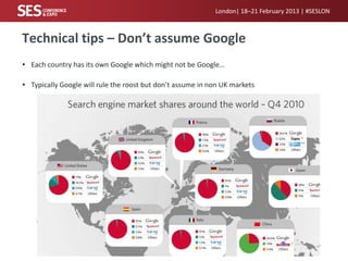 London| 18–21 February 2013 | #SESLON



Technical tips – Don’t assume Google
• Each country has its own Google which might not be Google…

• Typically Google will rule the roost but don’t assume in non UK markets
 