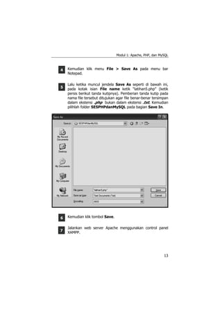 Modul 1: Apache, PHP, dan MySQL



4   Kemudian klik menu File > Save As pada menu bar
    Notepad.

    Lalu ketika muncul jendela Save As seperti di bawah ini,
5   pada kotak isian File name ketik “latihan5.php” (ketik
    persis berikut tanda kutipnya). Pemberian tanda kutip pada
    nama file tersebut ditujukan agar file benar-benar tersimpan
    dalam ekstensi .php bukan dalam ekstensi .txt. Kemudian
    pilihlah folder SESPHPdanMySQL pada bagian Save In.




6   Kemudian klik tombol Save.

    Jalankan web server Apache menggunakan control panel
7   XAMPP.




                                                             13
 