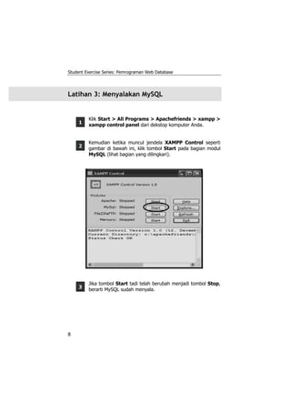 Student Exercise Series: Pemrograman Web Database




Latihan 3: Menyalakan MySQL


         Klik Start > All Programs > Apachefriends > xampp >
     1   xampp control panel dari dekstop komputer Anda.


         Kemudian ketika muncul jendela XAMPP Control seperti
     2   gambar di bawah ini, klik tombol Start pada bagian modul
         MySQL (lihat bagian yang dilingkari).




         Jika tombol Start tadi telah berubah menjadi tombol Stop,
     3   berarti MySQL sudah menyala.




8
 