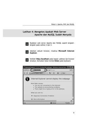 Modul 1: Apache, PHP, dan MySQL




Latihan 4: Mengetes Apakah Web Server
           Apache dan MySQL Sudah Menyala


       Nyalakan web server Apache dan MySQL seperti langkah-
   1   langkah pada Latihan 2 dan 3.


       Jalankan sebuah browser, misalnya Microsoft Internet
   2   Explorer.


       Ketiklah http:/localhost pada bagian address bar browser
   3   tersebut. Kemudian tekan tombol Enter pada keyboard.




                                                               9
 