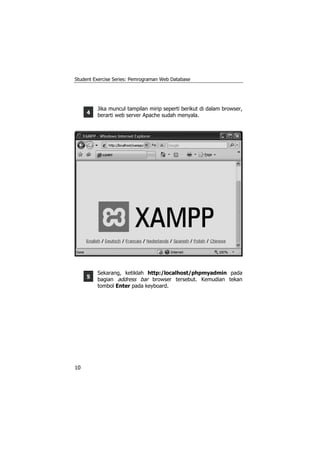 Student Exercise Series: Pemrograman Web Database




         Jika muncul tampilan mirip seperti berikut di dalam browser,
     4   berarti web server Apache sudah menyala.




         Sekarang, ketiklah http:/localhost/phpmyadmin pada
     5   bagian address bar browser tersebut. Kemudian tekan
         tombol Enter pada keyboard.




10
 