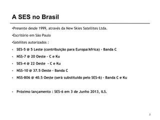 A SES no Brasil
•Presente desde 1999, através da New Skies Satellites Ltda.
•Escritório em São Paulo
•Satélites autorizados :
• SES-5 @ 5 Leste (contribuição para Europa/Africa) – Banda C
• NSS-7 @ 20 Oeste – C e Ku
• SES-4 @ 22 Oeste - C e Ku
• NSS-10 @ 37.5 Oeste – Banda C
• NSS-806 @ 40.5 Oeste (será substituido pelo SES-6) – Banda C e Ku
• Próximo lançamento : SES-6 em 3 de Junho 2013, ILS.
2
 