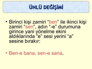 Birinci kişi zamiri “ ben ” ile ikinci kişi zamiri “ sen ”, adın “-e” durumuna girince yani yönelme ekini aldıklarında “e” sesi yerini “a” sesine bırakır:  Ben-e bana, sen-e sana . ÜNLÜ DEĞİŞİMİ 