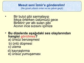 Bir bulut gibi sarmalayıp    Ilıkça örterken üstümüzü gece   Biriktirir yer altı suları gibi   Acının ince sızısını içimize Bu dizelerde aşağıdaki ses olaylarından hangisi  görülmez ? a) ünsüz benzeşmesi b) ünlü düşmesi c) ulama d) kaynaştırma e) ünsüz yumuşaması  Mesut seni İzmir’e gönderelim!  (Ne güzel yıllardı onlar ve ne çabuk geçti) 