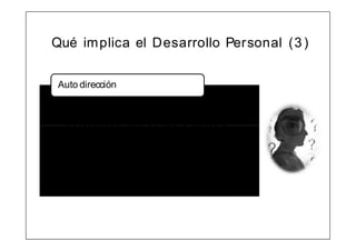 Qué im plica el Desarrollo Personal (3 )


Auto dirección

• I m plica tener claro las METAS y
  OBJETI VOS a alcanzar, planificando
  las acciones que se van a llevar a
  cabo, resist iendo ante las
  dificultades, auto evaluándose para
  com prender lo que es ú til o no.
• D efinir el CAMI NO y actuar cada día
  pensando con VI SI ÓN de fut uro.
 