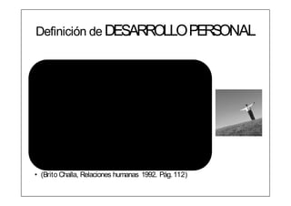 Definición de DESARROLLOPERSONAL

Es una experiencia de interacción
individual y grupal a través de la cual los
sujetos que participan en ellos, desarrollan
u optimizan habilidades y destrezas para la
comunicación abierta y directa, las
relaciones interpersonales y la toma de
decisiones, permitiéndole conocer un poco
mas de si mismo y de sus compañeros de
grupo, para crecer y ser mas humano.’
• (Brito Challa, Relaciones humanas 1992. Pág. 112)
 