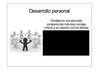 Desarrollo personal
           Consiste en una actividad
        constante del individuo consigo
       mismo y en relación con los demás
      Para conseguir un   Paramodificar sus
      óptimo estado de       conductasy
                             costumbres,
      salud,
                          permitiéndole vivir
      mantener su
                              con éxito y
      vitalidad y         satisfacción en un
      motivación              mundo en
      personal            constante cambio
 