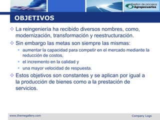 OBJETIVOSLa reingeniería ha recibido diversos nombres, como, modernización, transformación y reestructuración. Sin embargo las metas son siempre las mismas: aumentar la capacidad para competir en el mercado mediante la reducción de costos, el incremento en la calidad y una mayor velocidad de respuesta. Estos objetivos son constantes y se aplican por igual a la producción de bienes como a la prestación de servicios.www.themegallery.comCompany Logo