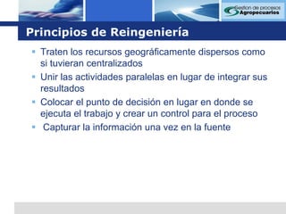 Principios de ReingenieríaTraten los recursos geográficamente dispersos como si tuvieran centralizados Unir las actividades paralelas en lugar de integrar sus resultados Colocar el punto de decisión en lugar en donde se ejecuta el trabajo y crear un control para el proceso  Capturar la información una vez en la fuente 