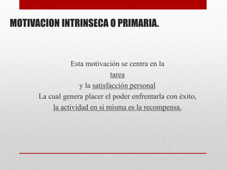 MOTIVACION INTRINSECA O PRIMARIA.
Esta motivación se centra en la
tarea
y la satisfacción personal
La cual genera placer el poder enfrentarla con éxito,
la actividad en si misma es la recompensa.
 