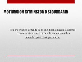 MOTIVACION EXTRINSECA O SECUNDARIA
Esta motivación depende de lo que digan o hagan los demás
con respecto a quien ejecuta la acción la cual es
un medio para conseguir un fin.
 