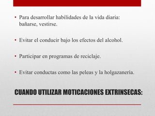 CUANDO UTILIZAR MOTICACIONES EXTRINSECAS:
• Para desarrollar habilidades de la vida diaria:
bañarse, vestirse.
• Evitar el conducir bajo los efectos del alcohol.
• Participar en programas de reciclaje.
• Evitar conductas como las peleas y la holgazanería.
 
