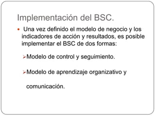 Implementación del BSC. Una vez definido el modelo de negocio y los indicadores de acción y resultados, es posible implementar el BSC de dos formas:Modelo de control y seguimiento. 