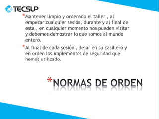 * Mantener limpio y ordenado el taller , al
 empezar cualquier sesión, durante y al final de
 esta , en cualquier momento nos pueden visitar
 y debemos demostrar lo que somos al mundo
 entero.
* Al final de cada sesión , dejar en su casillero y
 en orden los implementos de seguridad que
 hemos utilizado.




           *
 