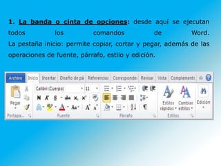 1. La banda o cinta de opciones: desde aquí se ejecutan
todos los comandos de Word.
La pestaña inicio: permite copiar, cortar y pegar, además de las
operaciones de fuente, párrafo, estilo y edición.
 