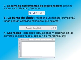 2. La barra de herramientas de acceso rápido: contiene
iconos como Guardar, Deshacer.
3. La barra de título: mantiene un nombre provisional,
luego podrás colocarle el nombre que quieras.
4. Las reglas: establece tabulaciones y sangrías en los
párrafos seleccionados, colocar los márgenes, etc.
 