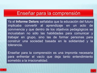 Ya el Informe Delors señalaba que la educación del futuro
implicaba convertir al aprendizaje en un acto de
convivencia y que dentro de los objetivos pedagógicos se
incrustaban no sólo las habilidades para comunicar y
trabajar en grupo, sino las de formar personas para
construir una sociedad basada en la solidaridad y la
tolerancia.

Enseñar para la comprensión es una impronta necesaria
para enfrentar el vacío que deja tanto entendimiento
sometido a la irracionalidad.
 